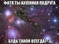 Фатя,ты ахуенная подруга Будь такой всегда)<3