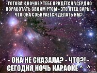 - Готова к ночке? Тебе придётся усердно поработать своим ртом - Это отец Сары. Что она собирается делать им? - Она не сказала? - ЧТО?! - Сегодня ночь караоке ^_^