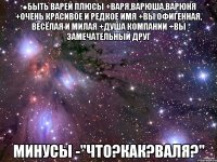 ●бЫТЬ ВАРЕЙ ПЛЮСЫ +ВАРЯ,ВАРЮША,ВАРЮНЯ +ОЧЕНЬ КРАСИВОЕ И РЕДКОЕ ИМЯ +ВЫ ОФИГЕННАЯ, ВЕСЁЛАЯ И МИЛАЯ +ДУША КОМПАНИИ +ВЫ ЗАМЕЧАТЕЛЬНЫЙ ДРУГ МИНУСЫ -"ЧТО?КАК?ВАЛЯ?"