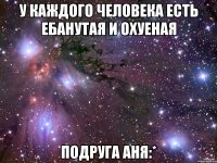 У каждого человека есть ебанутая и охуеная Подруга АНЯ:*