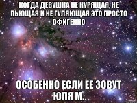 Когда девушка не курящая, не пьющая и не гуляющая это просто офигенно особенно если ее зовут Юля М.