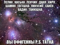 Лелик , Наська , Ленчик , Даня , Киря , Шамик , Евгешка , Никусик , Санёк , Вадик , Танюшка вы офигенны P.S. Татка