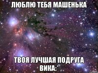 Люблю тебя Машенька Твоя лучшая подруга Вика:*