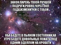 Закон:Парень твоей лучшей подруги,ровно через пол года,изменит ей с тобой Оба будете в пьяном состоянии,на утро будете довольные лежать под одним одеялом на кровати