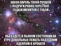 Закон:Парень твоей лучшей подруги,ровно через пол года,изменит ей с тобой Оба будете в пьяном состоянии,на утро довольные лежать под одним одеялом в кровати