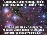 Однажды ты спросишь, кого я люблю больше - тебя или бухло Я отвечу, что тебя, и ты радостно обнимешь меня, так и не узнав, что я уже наебенился с утра пораньше.