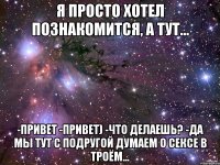 Я просто хотел познакомится, а тут... -Привет -Привет) -Что делаешь? -Да мы тут с подругой думаем о сексе в троём...