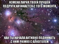 Измена парня,твоей лучшей подруги,начинается с того момента Как ты,начала активно поднимать с ним рюмку с алкоголем