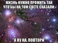 Жизнь нужно прожить так что бы на том свете сказали: "А ну ка, повтори"