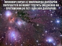 Янукович украл 32 миллиарда долларов. получается он может тратить ежедневно на протяжении 96 лет 1 000 000 долларов) 