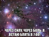  ЧЕрез силу, через боль, я встаю блять в 7:00!