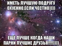 Иметь лучшую подругу охуенно,если честно)))) Ещё лучше когда наши парни лучшие друзья!!!!))))