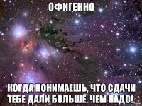 Офигенно Когда понимаешь, что сдачи тебе дали больше, чем надо!.