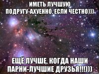 Иметь лучшую подругу-ахуенно, если честно))) Ещё лучше, когда наши парни-лучшие друзья!!!)))