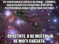 Из спонтанного опроса на улице: - Скажите, как называется галактика, в которой расположена наша Солнечная система? - Простите, я не местный, не могу сказать.