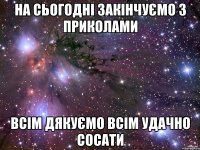 НА СЬОГОДНІ ЗАКІНЧУЄМО З ПРИКОЛАМИ ВСІМ ДЯКУЄМО ВСІМ УДАЧНО СОСАТИ