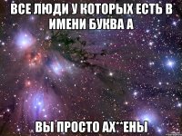 Все люди у которых есть в имени буква А Вы просто ах**ены