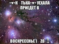 •♥•К♡ТьКа•♥• уехала приедет в воскресенье )̅ζø√ξ