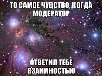 То самое чувство, когда модератор ответил тебе взаимностью