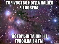 То чувство,когда нашёл человека, Который такой же тупой,как и ты.