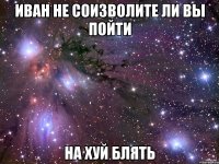 Иван не соизволите ли вы пойти НА ХУЙ БЛЯТЬ