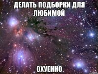 Делать подборки для любимой Охуенно