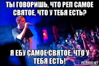 ты говоришь, что реп самое святое, что у тебя есть? я ебу самое святое, что у тебя есть!