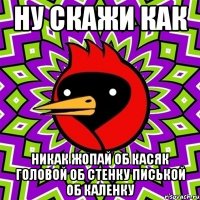 ну скажи как никак жопай об касяк головой об стенку писькой об каленку