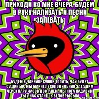 Приходи ко мне вчера, будем в руку наливать и песни запевать Будем в чайнике сушки топить, чай будет сушиный. мы маинез в холодильник затащим через пару часов достанем. Мы кога надавим ты у нас станешь белобрысым