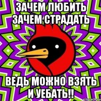 зачем любить зачем страдать ведь можно взять и уебать!!