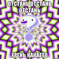 отстань отстань отстань хрень какаето