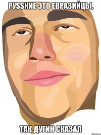 РуSSкие это евразийцы, так Дугин сказал
