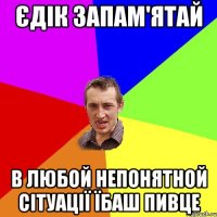 Єдік запам'ятай в любой непонятной сітуації їбаш пивце