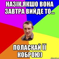 Назік,якшо вона завтра вийде то... поласкай її коброю)