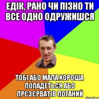 Едік, Рано чи пізно ти все одно одружишся тобі або мала хороша попадеться або прєзєрватів поганий