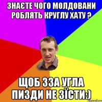 ЗНАЄТЕ ЧОГО МОЛДОВАНИ РОБЛЯТЬ КРУГЛУ ХАТУ ? ЩОБ ЗЗА УГЛА ПИЗДИ НЕ ЗЇСТИ:)