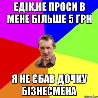 ЕДІК,НЕ ПРОСИ В МЕНЕ БІЛЬШЕ 5 ГРН Я НЕ ЄБАВ ДОЧКУ БІЗНЕСМЕНА