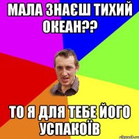 Мала знаєш тихий океан?? то я для тебе його успакоїв