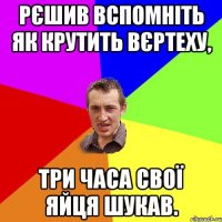 Рєшив вспомніть як крутить вєртеху, три часа свої яйця шукав.