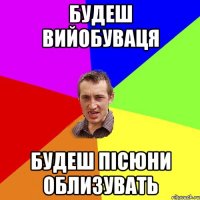 БУДЕШ ВИЙОБУВАЦЯ БУДЕШ ПІСЮНИ ОБЛИЗУВАТЬ