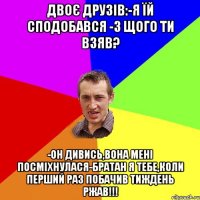 Двоє друзів:-Я їй сподобався -з щого ти взяв? -Он дивись,вона мені посміхнулася-братан я тебе,коли перший раз побачив тиждень ржав!!!