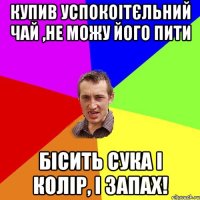 Купив успокоітєльний чай ,не можу його пити бісить сука і колір, і запах!