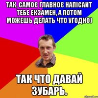 Так, самоє главноє напісаит тебе екзамен, а потом можешь делать что угодно) Так что давай зубарь.