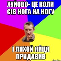 хуйово- це коли сів нога на ногу і ляхой яйця придавив