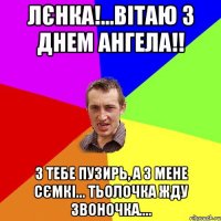 Лєнка!...Вітаю з днем ангела!! з тебе пузирь, а з мене сємкі... тьолочка жду звоночка....