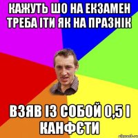 кажуть шо на екзамен треба іти як на празнік взяв із собой 0,5 і канфєти