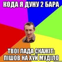 кoда я дуну 2 бара твоi Лада скажiт: пiшов на хуй мудiло