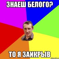 Знаеш белого? то я заикрыв