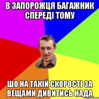 в запорожця багажник спереді тому шо на такій скорості за вещами дивитись нада