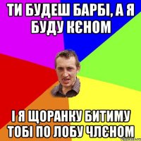 ти будеш барбі, а я буду кєном і я щоранку битиму тобі по лобу члєном